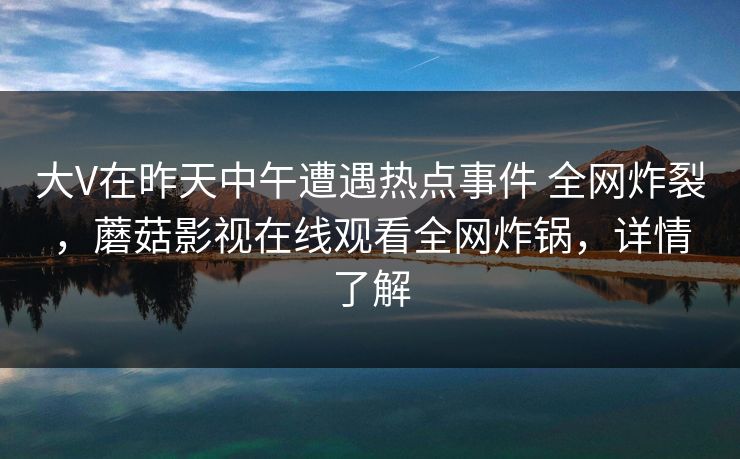 大V在昨天中午遭遇热点事件 全网炸裂，蘑菇影视在线观看全网炸锅，详情了解