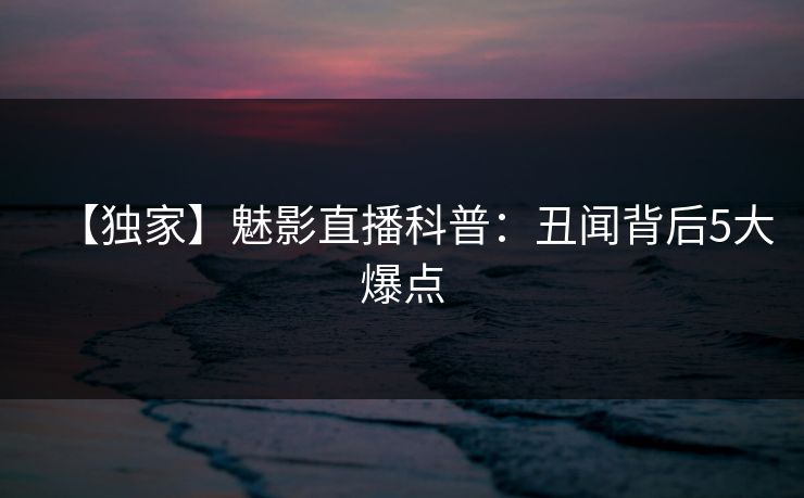 【独家】魅影直播科普：丑闻背后5大爆点