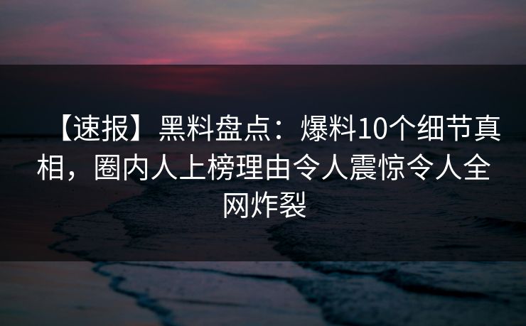 【速报】黑料盘点：爆料10个细节真相，圈内人上榜理由令人震惊令人全网炸裂