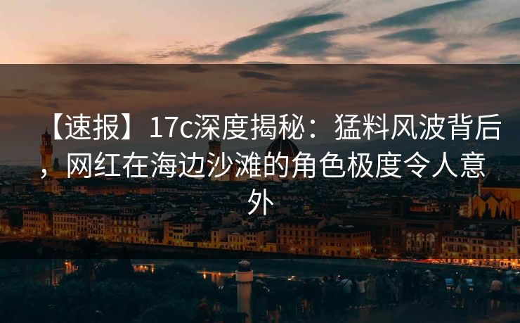 【速报】17c深度揭秘：猛料风波背后，网红在海边沙滩的角色极度令人意外