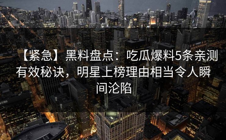 【紧急】黑料盘点：吃瓜爆料5条亲测有效秘诀，明星上榜理由相当令人瞬间沦陷