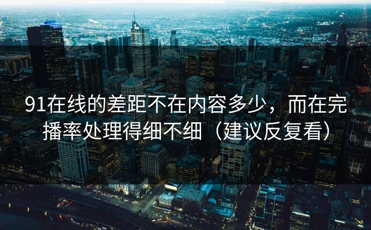 91在线的差距不在内容多少，而在完播率处理得细不细（建议反复看）