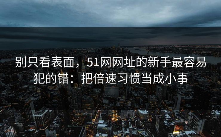 别只看表面，51网网址的新手最容易犯的错：把倍速习惯当成小事