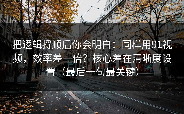 把逻辑捋顺后你会明白：同样用91视频，效率差一倍？核心差在清晰度设置（最后一句最关键）