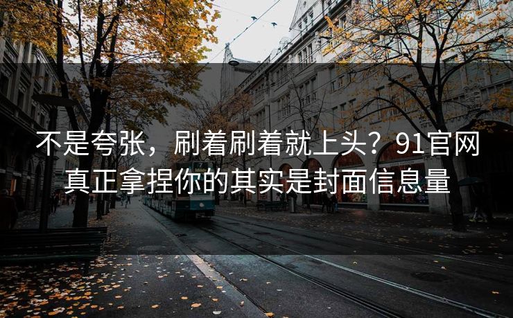 不是夸张，刷着刷着就上头？91官网真正拿捏你的其实是封面信息量