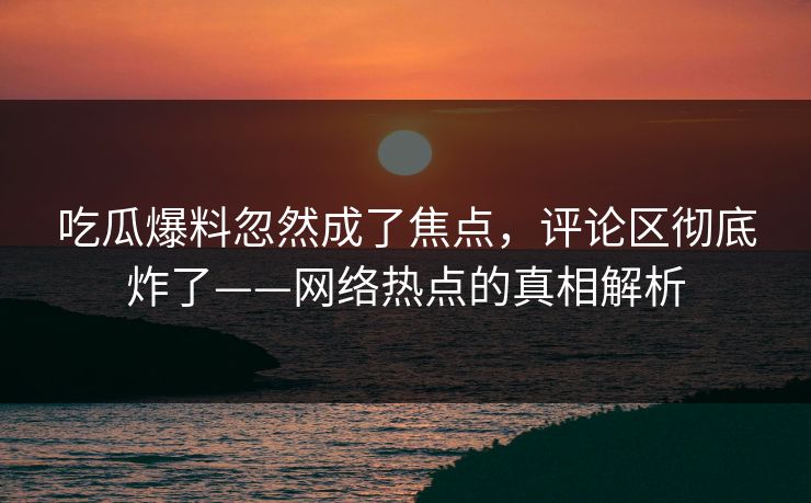 吃瓜爆料忽然成了焦点，评论区彻底炸了——网络热点的真相解析